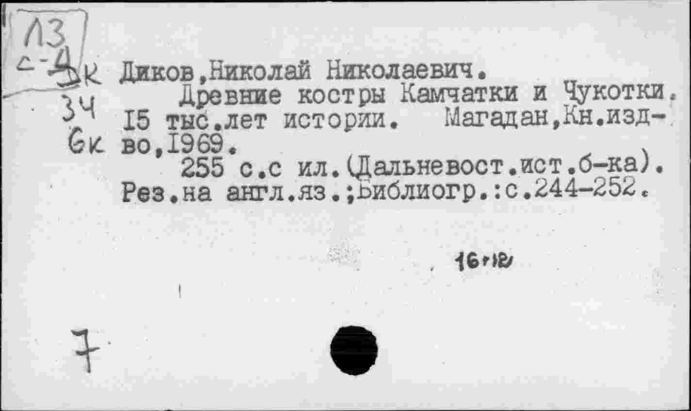 ﻿Gz.
Диков »Николай Николаевич,
Древние костры Камчатки и Чукотки. 15 тыс.лет истории. Магадан,Кн.изд-во,1969.	V
255 с.с ил.(Дальневост.ист.б-ка;.
Рез.на англ.яз.;Библиогр.: с.244-252«
, -I6HÈ/